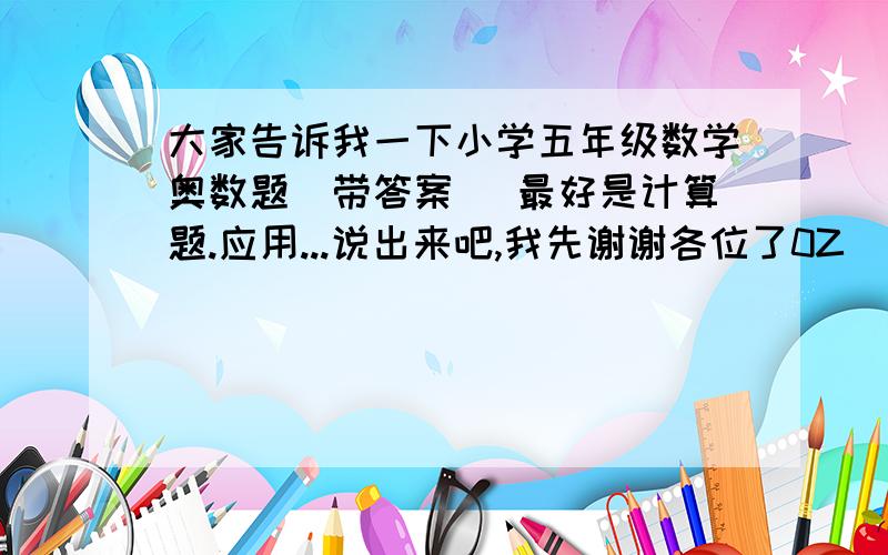 大家告诉我一下小学五年级数学奥数题(带答案) 最好是计算题.应用...说出来吧,我先谢谢各位了0Z