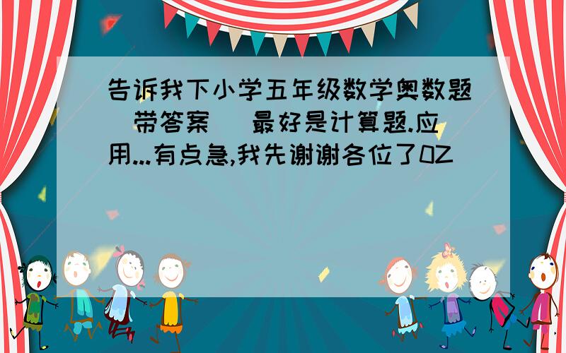 告诉我下小学五年级数学奥数题(带答案) 最好是计算题.应用...有点急,我先谢谢各位了0Z