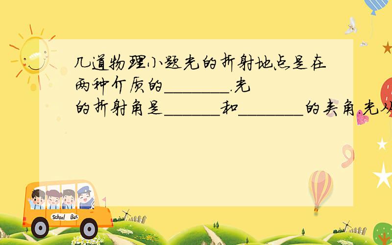 几道物理小题光的折射地点是在两种介质的_______.光的折射角是______和_______的夹角.光从空气斜射入水,