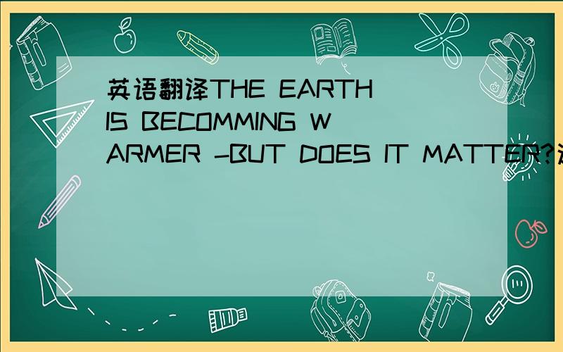 英语翻译THE EARTH IS BECOMMING WARMER -BUT DOES IT MATTER?这一篇,