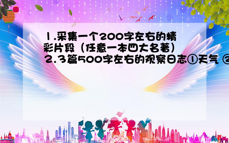 １.采集一个200字左右的精彩片段（任意一本四大名著） ２.３篇500字左右的观察日志①天气 ②动物 ③植物 各一篇 ３