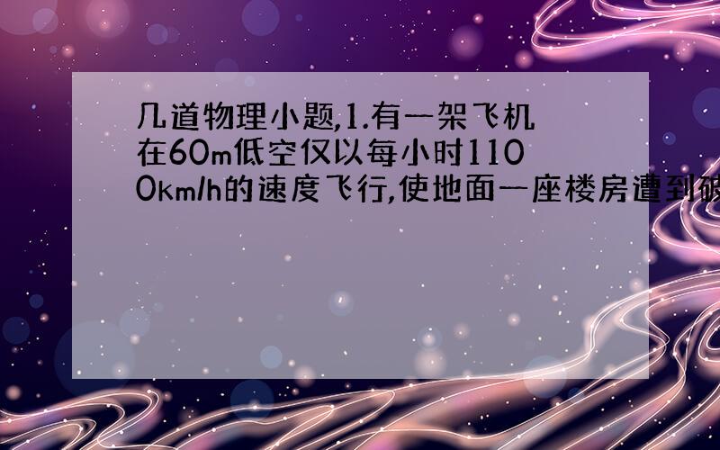 几道物理小题,1.有一架飞机在60m低空仅以每小时1100km/h的速度飞行,使地面一座楼房遭到破坏,其原因是( )A、