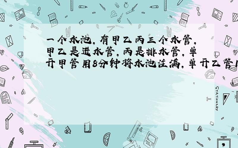 一个水池,有甲乙丙三个水管,甲乙是进水管,丙是排水管,单开甲管用8分钟将水池注满,单开乙管10分钟将