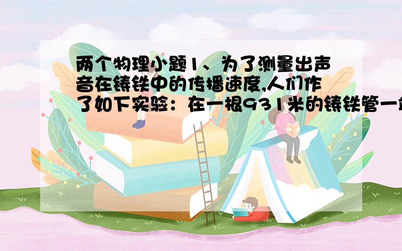 两个物理小题1、为了测量出声音在铸铁中的传播速度,人们作了如下实验：在一根931米的铸铁管一端敲一下钟,管的另一端可以听