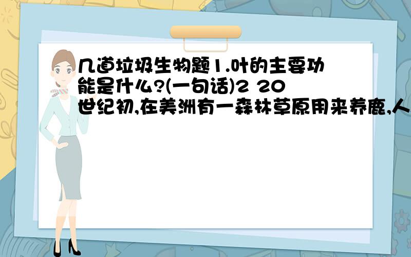 几道垃圾生物题1.叶的主要功能是什么?(一句话)2 20世纪初,在美洲有一森林草原用来养鹿,人们为了扩大数量而捕杀它们的