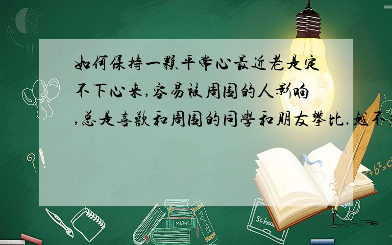 如何保持一颗平常心最近老是定不下心来,容易被周围的人影响,总是喜欢和周围的同学和朋友攀比.越不想在乎自己却又在乎.我该怎