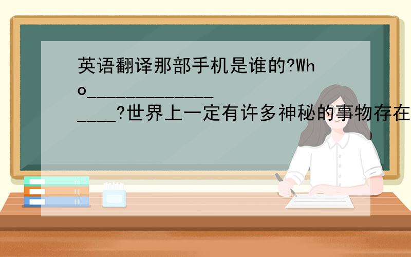 英语翻译那部手机是谁的?Who_________________?世界上一定有许多神秘的事物存在____________