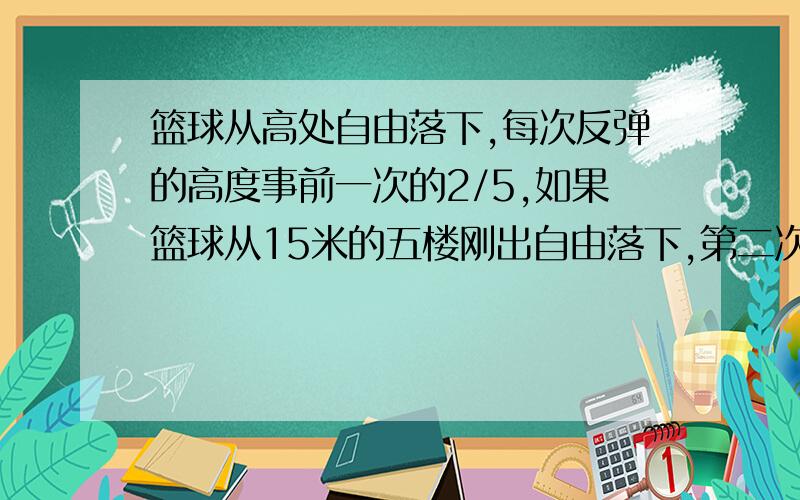 篮球从高处自由落下,每次反弹的高度事前一次的2/5,如果篮球从15米的五楼刚出自由落下,第二次反弹的高度