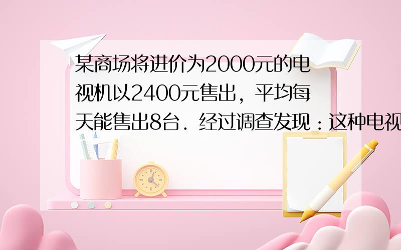 某商场将进价为2000元的电视机以2400元售出，平均每天能售出8台．经过调查发现：这种电视机的售价每降低50元，平均每