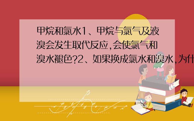 甲烷和氯水1、甲烷与氯气及液溴会发生取代反应,会使氯气和溴水褪色?2、如果换成氯水和溴水,为什么不会反应?3、换成氯水和