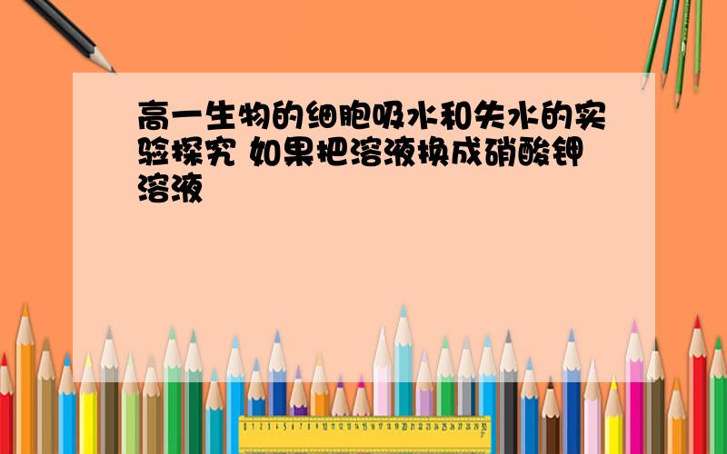 高一生物的细胞吸水和失水的实验探究 如果把溶液换成硝酸钾溶液