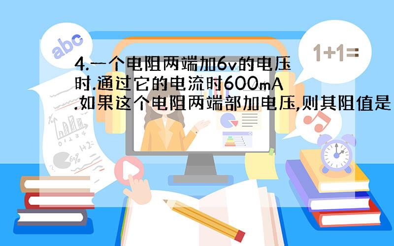 4.一个电阻两端加6v的电压时.通过它的电流时600mA.如果这个电阻两端部加电压,则其阻值是多少?