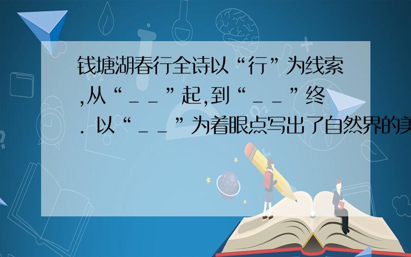 钱塘湖春行全诗以“行”为线索,从“＿＿”起,到“＿＿”终．以“＿＿”为着眼点写出了自然界的美景.