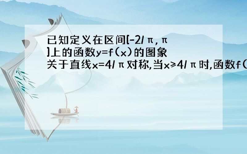 已知定义在区间[-2/π,π]上的函数y=f(x)的图象关于直线x=4/π对称,当x≥4/π时,函数f(x)=sinx