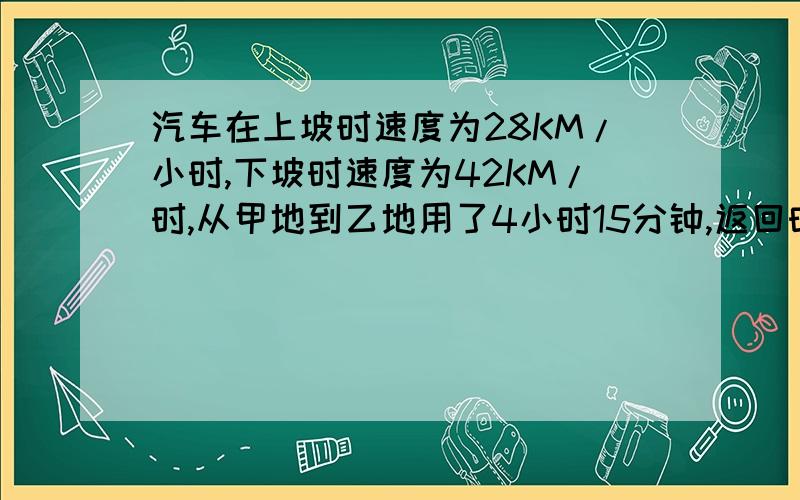 汽车在上坡时速度为28KM/小时,下坡时速度为42KM/时,从甲地到乙地用了4小时15分钟,返回时用了4小时40分钟,从