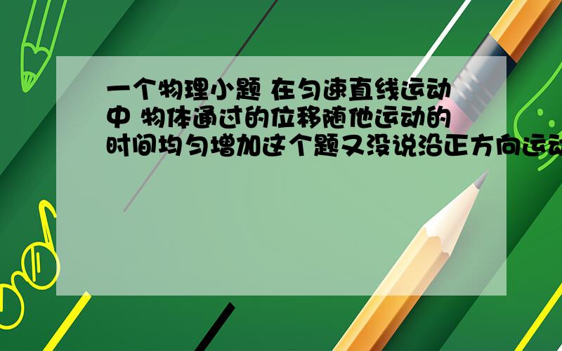 一个物理小题 在匀速直线运动中 物体通过的位移随他运动的时间均匀增加这个题又没说沿正方向运动 怎么说是对的呢 是不是答案