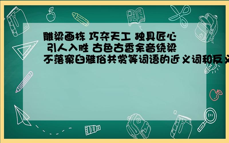 雕梁画栋 巧夺天工 独具匠心 引人入胜 古色古香余音绕梁不落窠臼雅俗共赏等词语的近义词和反义词都是什么