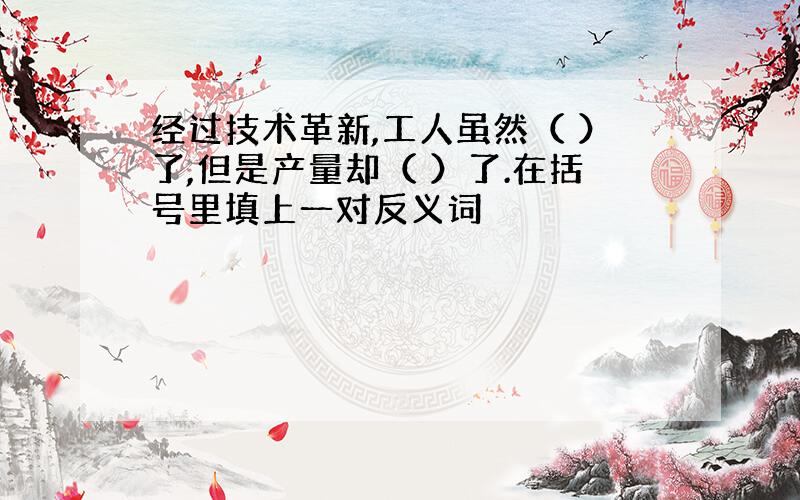 经过技术革新,工人虽然（ ）了,但是产量却（ ）了.在括号里填上一对反义词