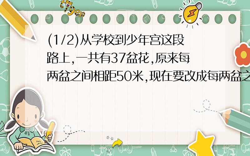 (1/2)从学校到少年宫这段路上,一共有37盆花,原来每两盆之间相距50米,现在要改成每两盆之间相距60米...