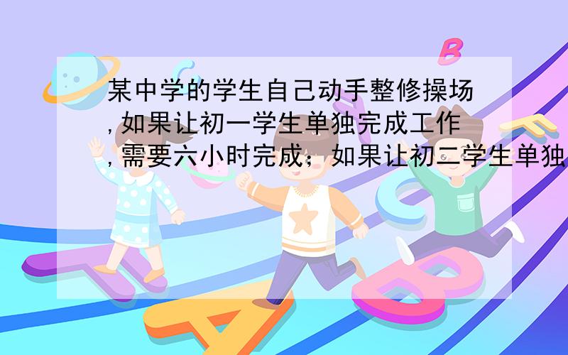 某中学的学生自己动手整修操场,如果让初一学生单独完成工作,需要六小时完成；如果让初二学生单独完成,需要4小时完成,现在由