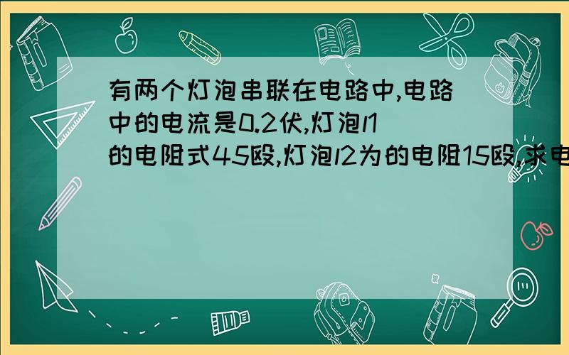 有两个灯泡串联在电路中,电路中的电流是0.2伏,灯泡l1的电阻式45殴,灯泡l2为的电阻15殴,求电路中的总电