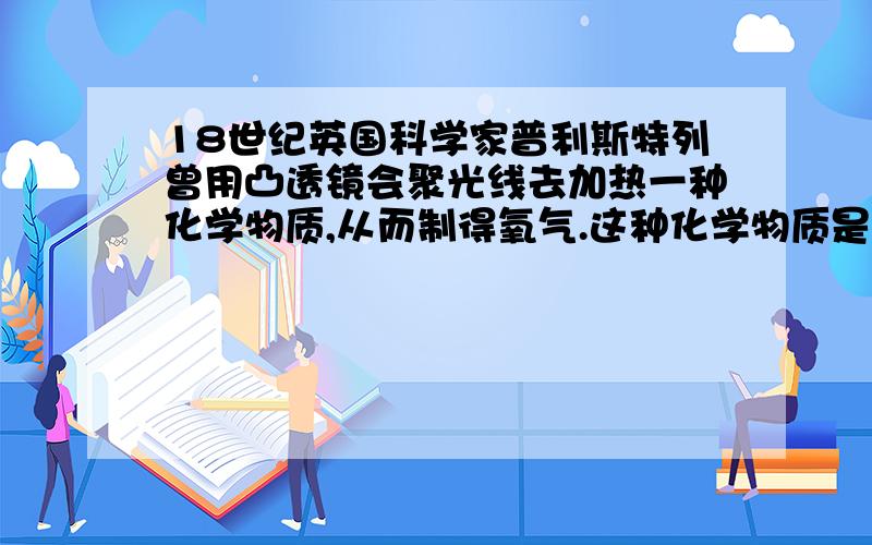 18世纪英国科学家普利斯特列曾用凸透镜会聚光线去加热一种化学物质,从而制得氧气.这种化学物质是什么?