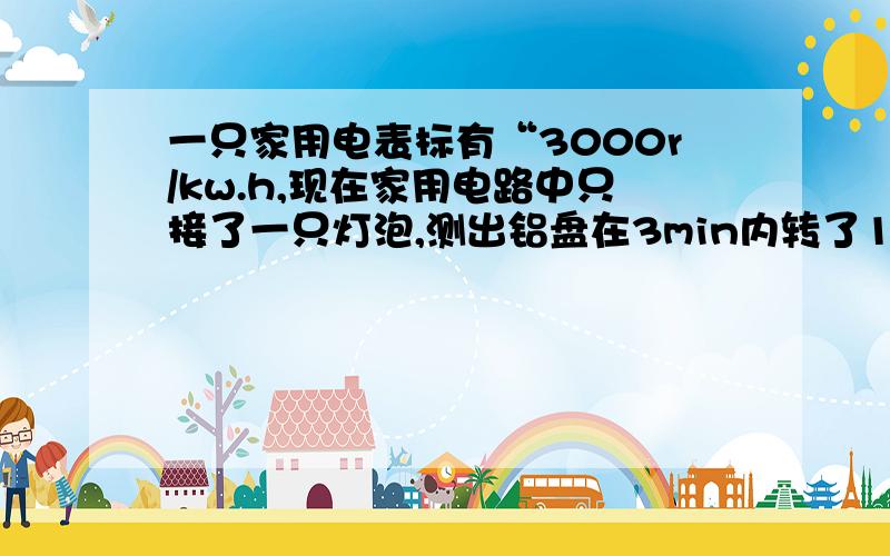 一只家用电表标有“3000r/kw.h,现在家用电路中只接了一只灯泡,测出铝盘在3min内转了150r,利用这些数据算出