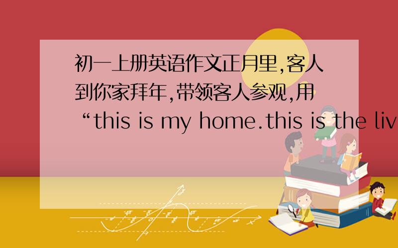 初一上册英语作文正月里,客人到你家拜年,带领客人参观,用“this is my home.this is the liv