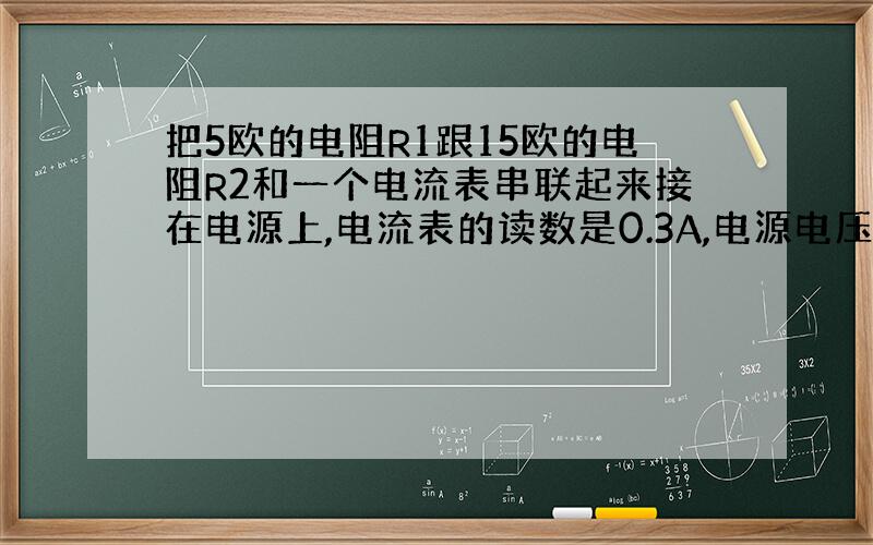 把5欧的电阻R1跟15欧的电阻R2和一个电流表串联起来接在电源上,电流表的读数是0.3A,电源电压是多少?