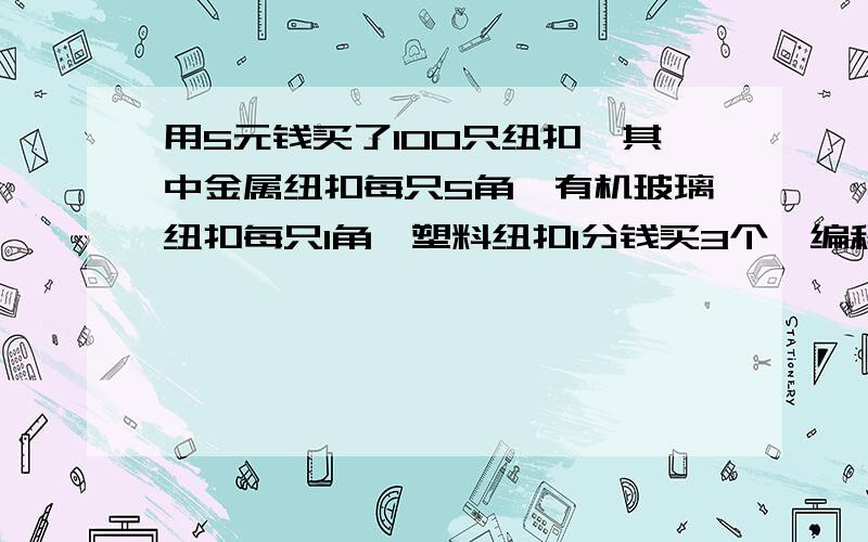 用5元钱买了100只纽扣,其中金属纽扣每只5角,有机玻璃纽扣每只1角,塑料纽扣1分钱买3个,编程求出各种纽