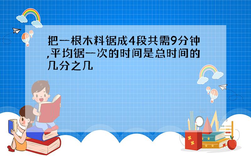 把一根木料锯成4段共需9分钟,平均锯一次的时间是总时间的几分之几