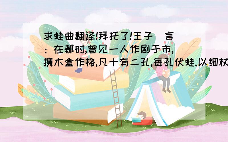 求蛙曲翻译!拜托了!王子簨言：在都时,曾见一人作剧于市,携木盒作格,凡十有二孔,每孔伏蛙.以细杖敲其首,辄哇然作声.或与