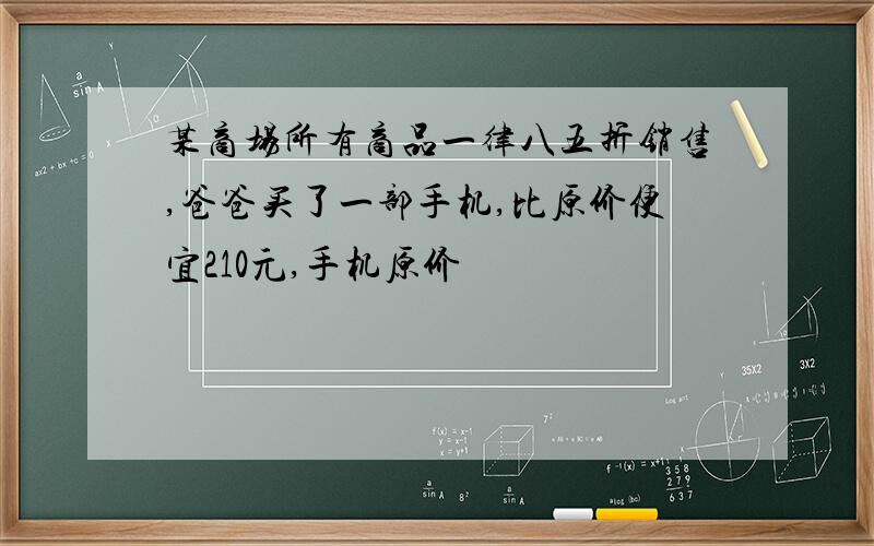 某商场所有商品一律八五折销售,爸爸买了一部手机,比原价便宜210元,手机原价