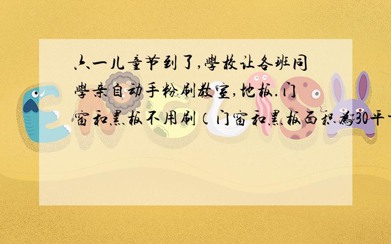 六一儿童节到了,学校让各班同学亲自动手粉刷教室,地板.门窗和黑板不用刷（门窗和黑板面积为30平方米）