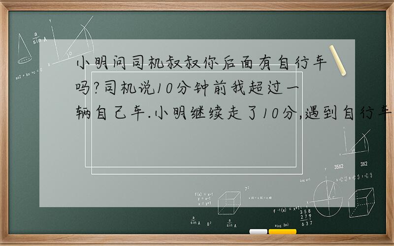 小明问司机叔叔你后面有自行车吗?司机说10分钟前我超过一辆自己车.小明继续走了10分,遇到自行车,如自