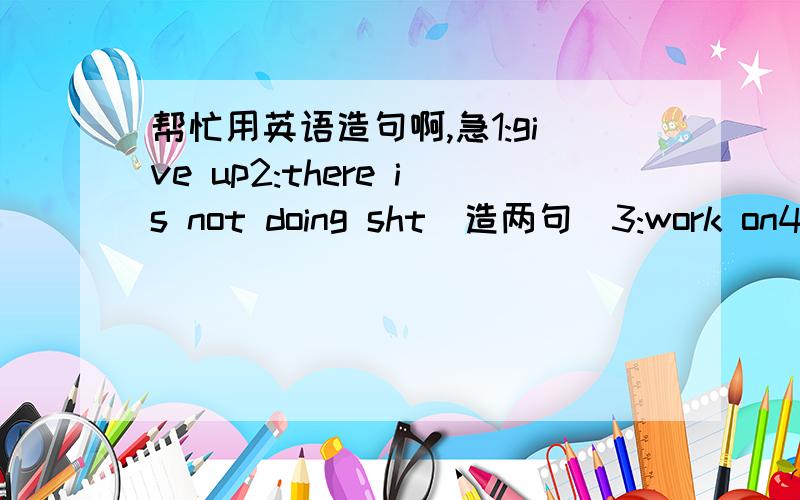 帮忙用英语造句啊,急1:give up2:there is not doing sht(造两句)3:work on4:g