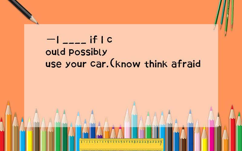 —I ____ if I could possibly use your car.(know think afraid