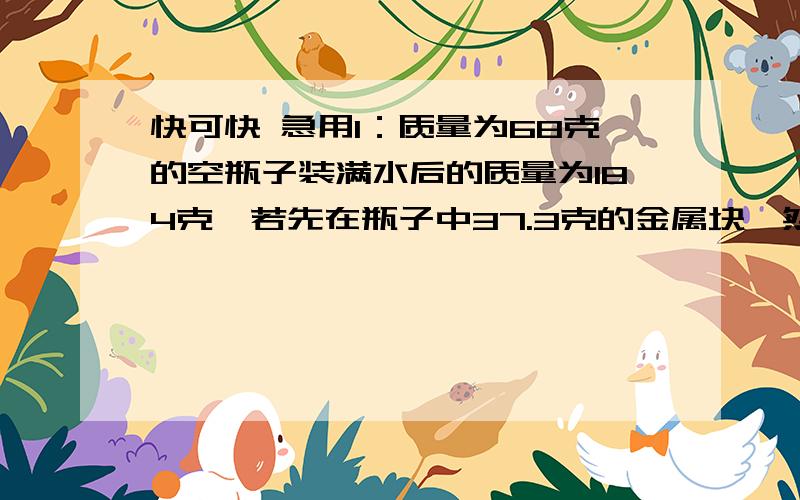 快可快 急用1：质量为68克的空瓶子装满水后的质量为184克,若先在瓶子中37.3克的金属块,然后再装满水,则总质量为2