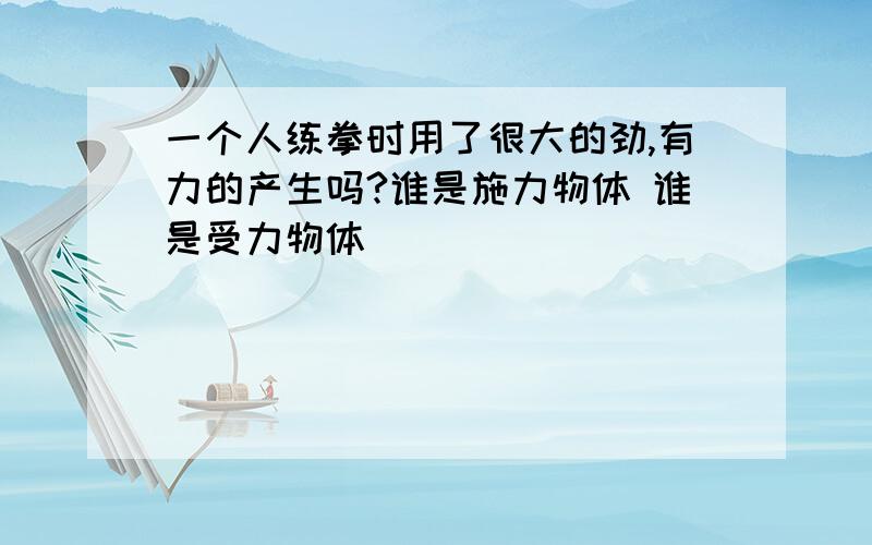 一个人练拳时用了很大的劲,有力的产生吗?谁是施力物体 谁是受力物体