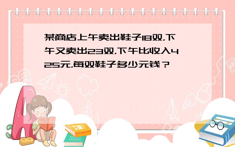 某商店上午卖出鞋子18双，下午又卖出23双，下午比收入425元，每双鞋子多少元钱？