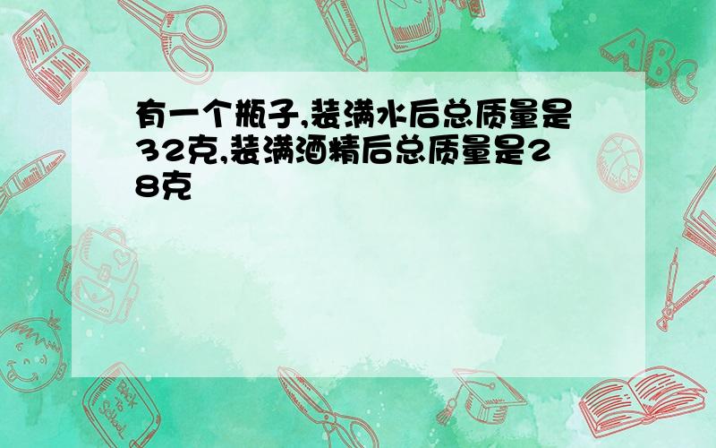 有一个瓶子,装满水后总质量是32克,装满酒精后总质量是28克