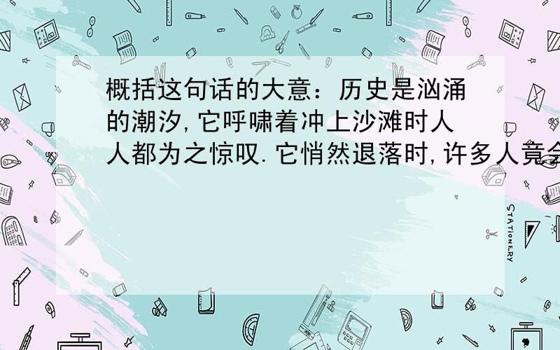 概括这句话的大意：历史是汹涌的潮汐,它呼啸着冲上沙滩时人人都为之惊叹.它悄然退落时,许多人竟会忘却它的磅礴,忘却它曾经汹