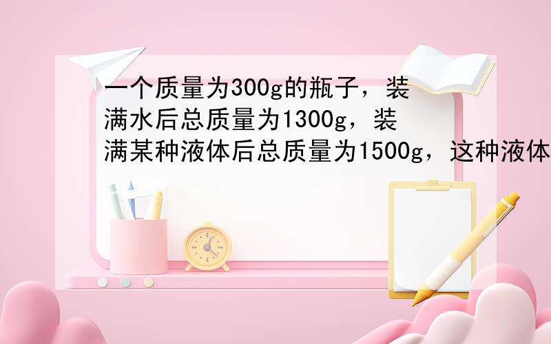 一个质量为300g的瓶子，装满水后总质量为1300g，装满某种液体后总质量为1500g，这种液体的密度是多大？