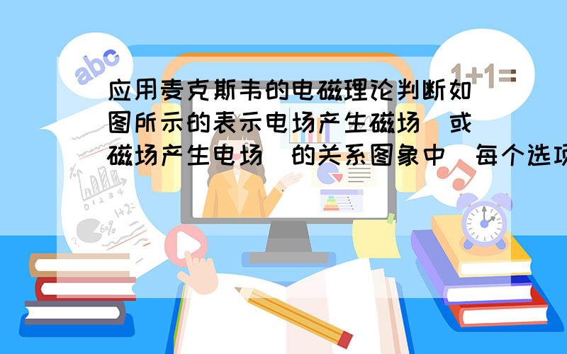 应用麦克斯韦的电磁理论判断如图所示的表示电场产生磁场（或磁场产生电场）的关系图象中（每个选项中的上图是表示变化的场,下图