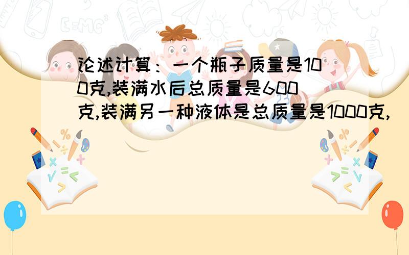 论述计算：一个瓶子质量是100克,装满水后总质量是600克,装满另一种液体是总质量是1000克,