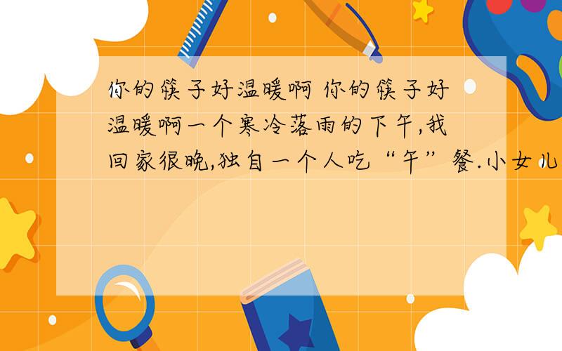 你的筷子好温暖啊 你的筷子好温暖啊一个寒冷落雨的下午,我回家很晚,独自一个人吃“午”餐.小女儿早已吃过了,但看见我吃,她