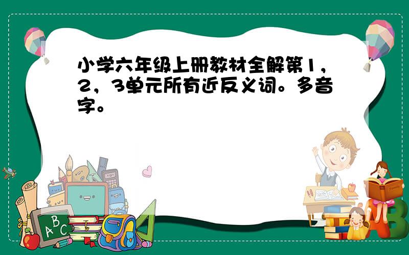 小学六年级上册教材全解第1，2，3单元所有近反义词。多音字。