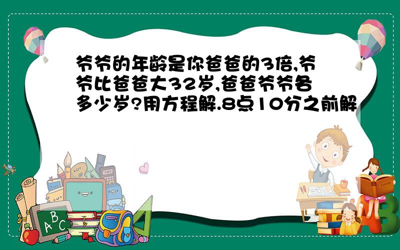 爷爷的年龄是你爸爸的3倍,爷爷比爸爸大32岁,爸爸爷爷各多少岁?用方程解.8点10分之前解