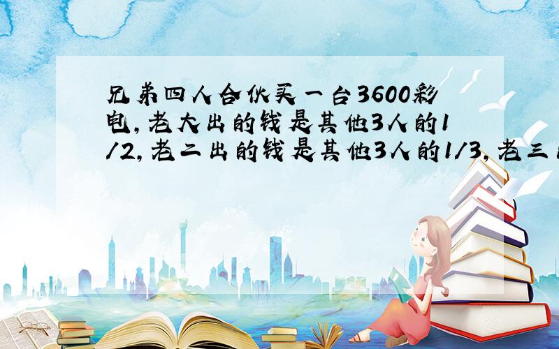 兄弟四人合伙买一台3600彩电,老大出的钱是其他3人的1/2,老二出的钱是其他3人的1/3,老三出的钱是其他...