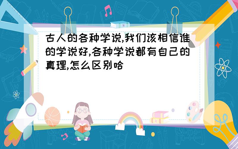 古人的各种学说,我们该相信谁的学说好,各种学说都有自己的真理,怎么区别哈